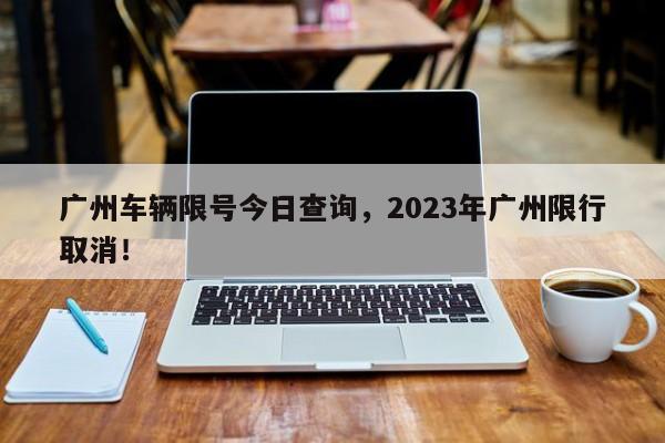 广州车辆限号今日查询，2023年广州限行取消！-第1张图片-司微tnpx网